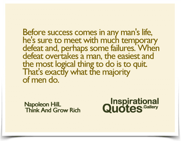 Before success comes in any man’s life, he’s sure to meet with much temporary defeat and, perhaps some failures. When defeat overtakes a man, the easiest and the most logical thing to do is to quit. That’s exactly what the majority of men do.