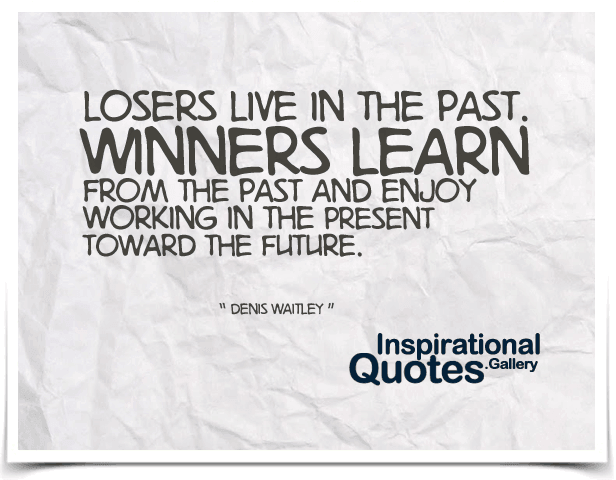 Losers live in the past. Winners learn from the past and enjoy working in the present toward the future.