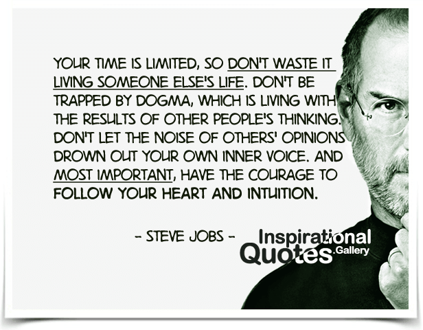 Your time is limited, so don’t waste it living someone else’s life. Don’t be trapped by dogma, which is living with the results of other people’s thinking. Don’t let the noise of others’ opinions drown out your own inner voice. And most important, have the courage to follow your heart and intuition.
