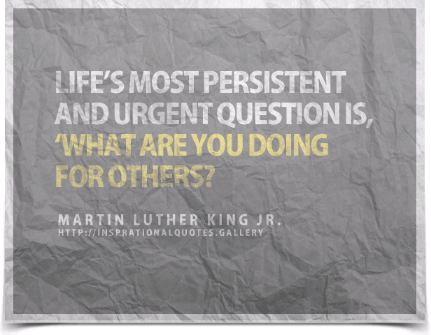 Life’s most persistent and urgent question is, What are you doing for others?