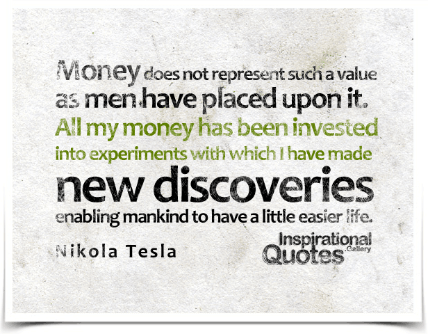 Money does not represent such a value as men have placed upon it. All my money has been invested into experiments with which I have made new discoveries enabling mankind to have a little easier life. Quote by  Nikola Tesla.