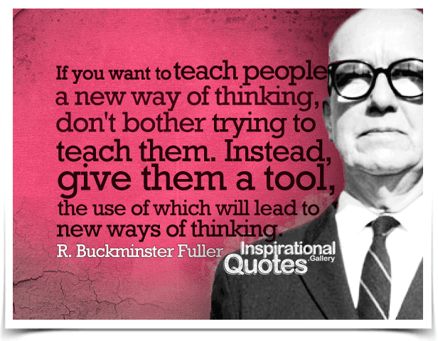 If you want to teach people a new way of thinking, don't bother trying to teach them. Instead, give them a tool, the use of which will lead to new ways of thinking. Quote by R. Buckminster Fuller.