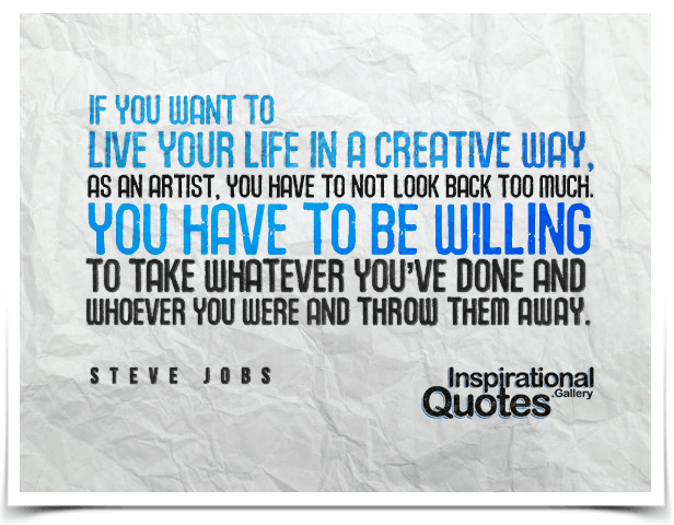If you want to live your life in a creative way, as an artist, you have to not look back too much. You have to be willing to take whatever you’ve done and whoever you were and throw them away. Quote by Steve Jobs.