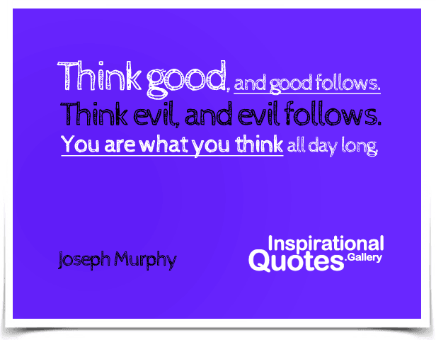 Think good, and good follows. Think evil, and evil follows. You are what you think all day long.