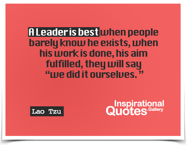 A leader is best when people barely know he exists, when his work is done, his aim fulfilled, they will say, we did it ourselves.