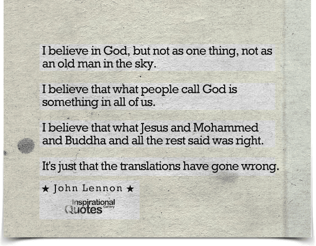 I believe in God, but not as one thing, not as an old man in the sky. I believe that what people call God is something in all of us. I believe that what Jesus and Mohammed and Buddha and all the rest said was right. It’s just that the translations have gone wrong.