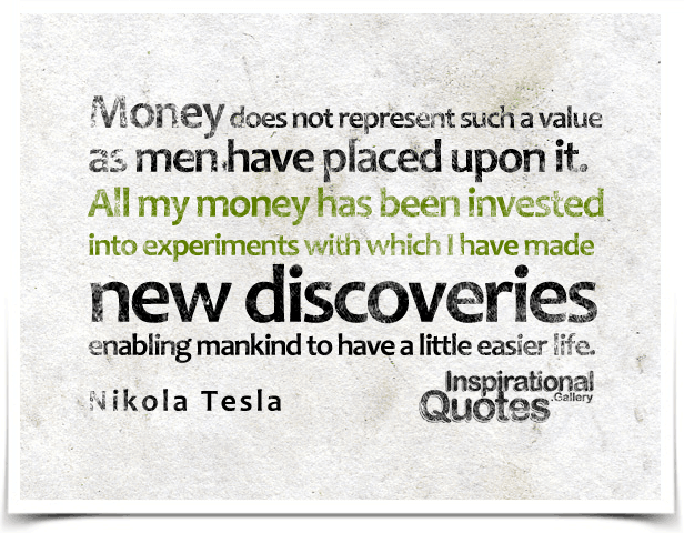 Money does not represent such a value as men have placed upon it. All my money has been invested into experiments with which I have made new discoveries enabling mankind to have a little easier life.