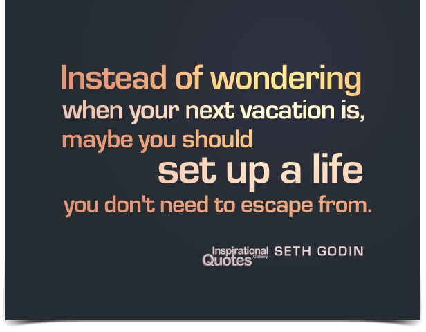 Instead of wondering when your next vacation is, maybe you should set up a life you don’t need to escape from.