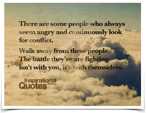 There are some people who always seem angry and continuously look for conflict. Walk away from these people. The battle they’re are fighting isn’t with you, it’s with themselves.